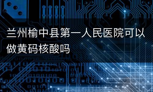 兰州榆中县第一人民医院可以做黄码核酸吗