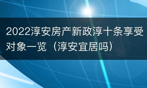 2022淳安房产新政淳十条享受对象一览（淳安宜居吗）