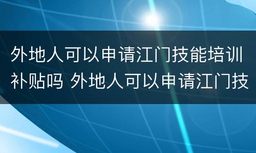 外地人可以申请江门技能培训补贴吗 外地人可以申请江门技能培训补贴吗多少钱