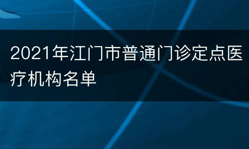 2021年江门市普通门诊定点医疗机构名单