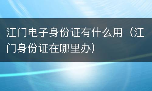 江门电子身份证有什么用（江门身份证在哪里办）