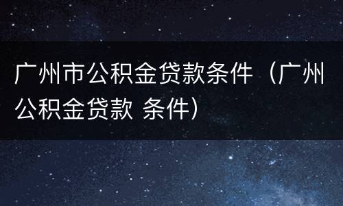 广州市公积金贷款条件（广州公积金贷款 条件）