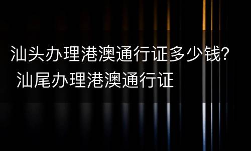 汕头办理港澳通行证多少钱？ 汕尾办理港澳通行证