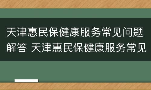 天津惠民保健康服务常见问题解答 天津惠民保健康服务常见问题解答及答案