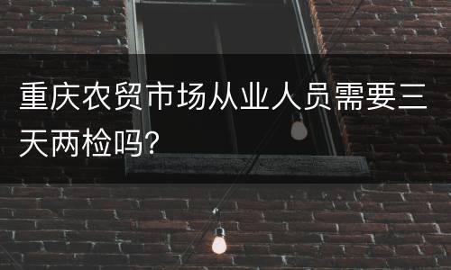 重庆农贸市场从业人员需要三天两检吗？