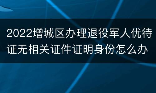 2022增城区办理退役军人优待证无相关证件证明身份怎么办？