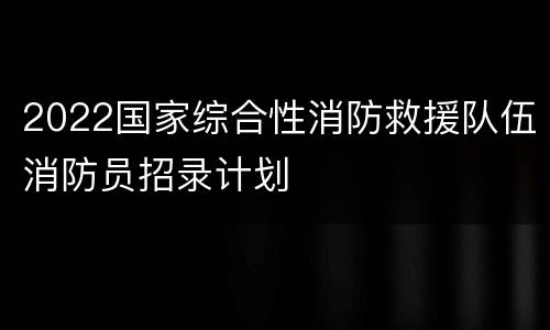 2022国家综合性消防救援队伍消防员招录计划