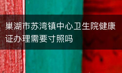 巢湖市苏湾镇中心卫生院健康证办理需要寸照吗