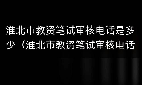 淮北市教资笔试审核电话是多少（淮北市教资笔试审核电话是多少号）