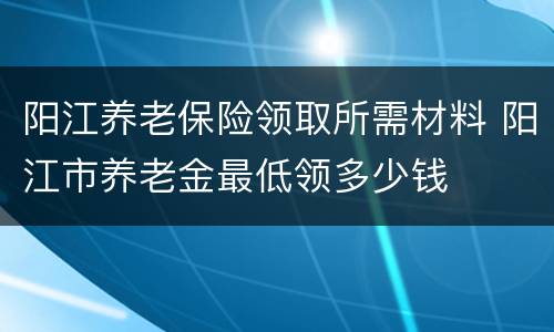阳江养老保险领取所需材料 阳江市养老金最低领多少钱