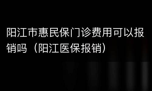 阳江市惠民保门诊费用可以报销吗（阳江医保报销）
