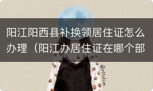 阳江阳西县补换领居住证怎么办理（阳江办居住证在哪个部门办理）