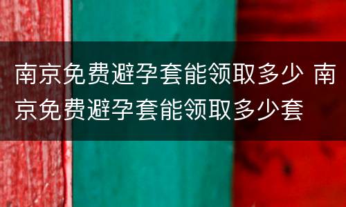 南京免费避孕套能领取多少 南京免费避孕套能领取多少套