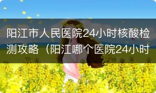 阳江市人民医院24小时核酸检测攻略（阳江哪个医院24小时做核酸）