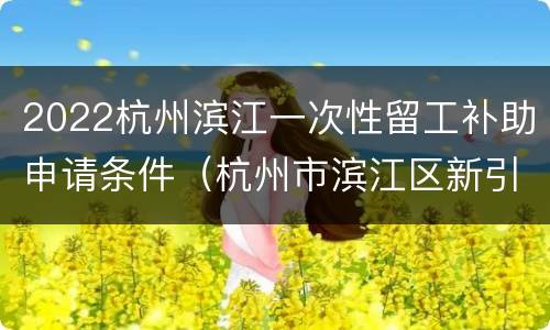 2022杭州滨江一次性留工补助申请条件（杭州市滨江区新引进人才租房补贴政策）