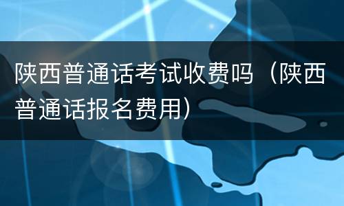 陕西普通话考试收费吗（陕西普通话报名费用）