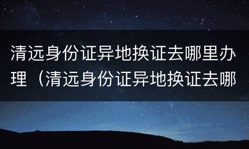 清远身份证异地换证去哪里办理（清远身份证异地换证去哪里办理手续）