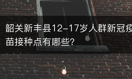 韶关新丰县12-17岁人群新冠疫苗接种点有哪些？