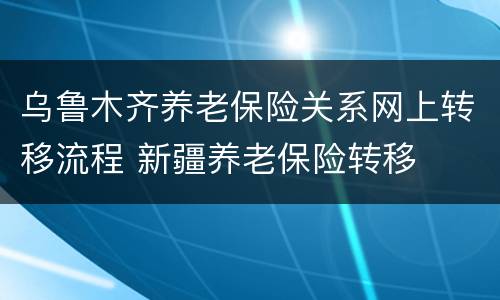 乌鲁木齐养老保险关系网上转移流程 新疆养老保险转移