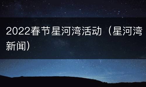2022春节星河湾活动（星河湾新闻）