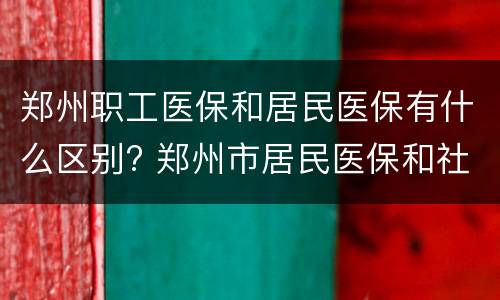 郑州职工医保和居民医保有什么区别? 郑州市居民医保和社保有区别吗