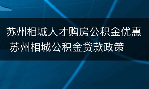 苏州相城人才购房公积金优惠 苏州相城公积金贷款政策