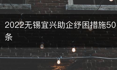 2022无锡宜兴助企纾困措施50条