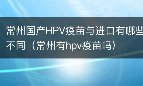 常州国产HPV疫苗与进口有哪些不同（常州有hpv疫苗吗）