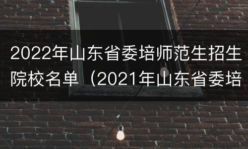2022年山东省委培师范生招生院校名单（2021年山东省委培师范生招生计划）