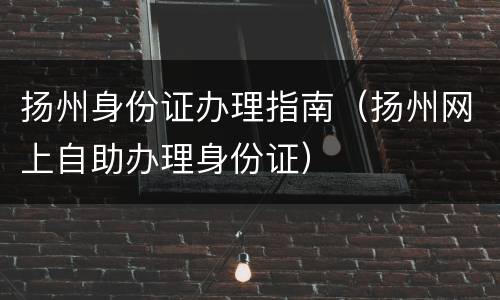 扬州身份证办理指南（扬州网上自助办理身份证）
