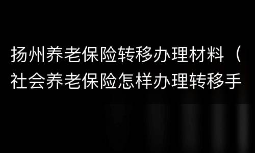 扬州养老保险转移办理材料（社会养老保险怎样办理转移手续）