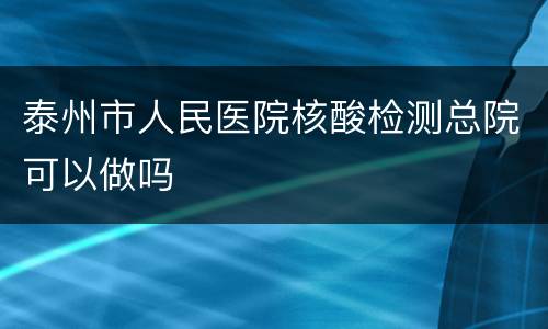 泰州市人民医院核酸检测总院可以做吗