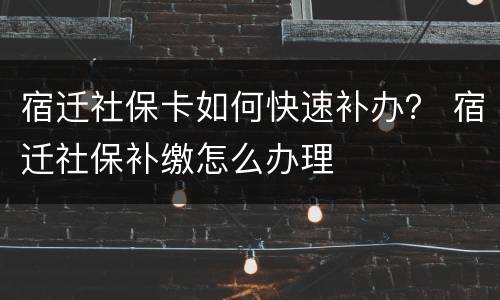宿迁社保卡如何快速补办？ 宿迁社保补缴怎么办理