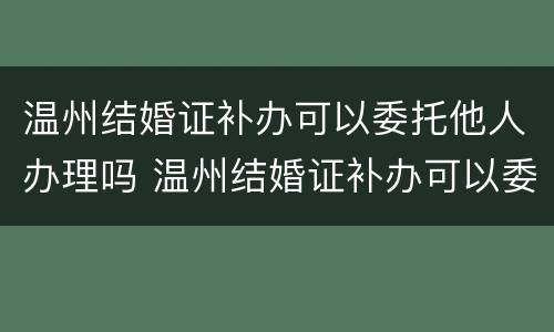 温州结婚证补办可以委托他人办理吗 温州结婚证补办可以委托他人办理吗需要多久