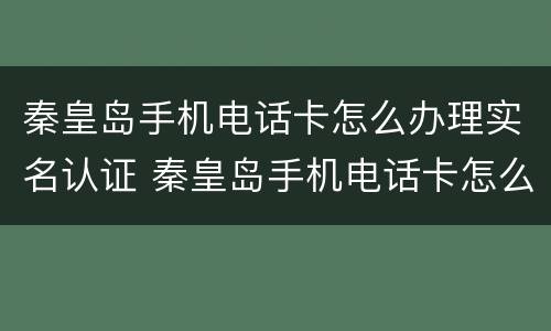 秦皇岛手机电话卡怎么办理实名认证 秦皇岛手机电话卡怎么办理实名认证信息