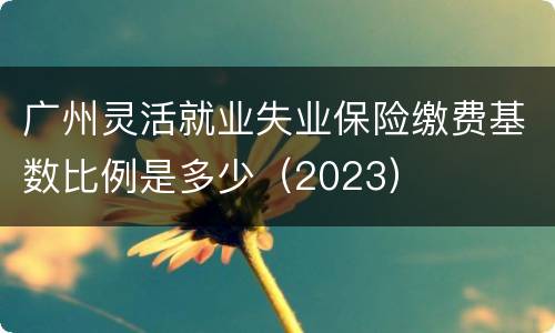 广州灵活就业失业保险缴费基数比例是多少（2023）
