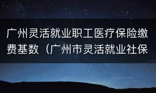 广州灵活就业职工医疗保险缴费基数（广州市灵活就业社保缴费基数）