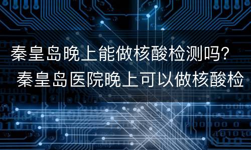 秦皇岛晚上能做核酸检测吗？ 秦皇岛医院晚上可以做核酸检测吗