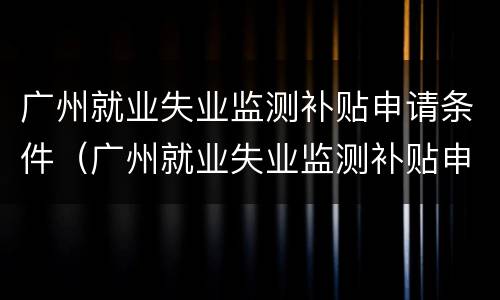 广州就业失业监测补贴申请条件（广州就业失业监测补贴申请条件有哪些）