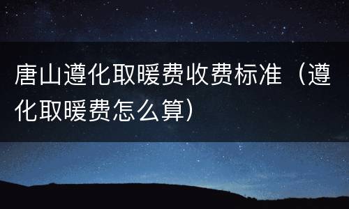 唐山遵化取暖费收费标准（遵化取暖费怎么算）