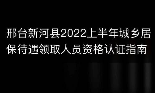 邢台新河县2022上半年城乡居保待遇领取人员资格认证指南