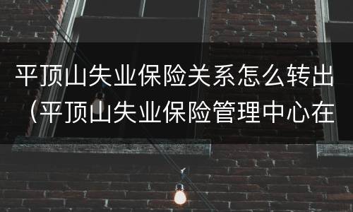 平顶山失业保险关系怎么转出（平顶山失业保险管理中心在哪）