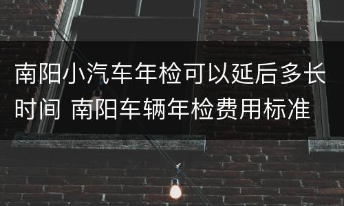 南阳小汽车年检可以延后多长时间 南阳车辆年检费用标准
