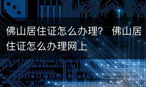 佛山居住证怎么办理？ 佛山居住证怎么办理网上