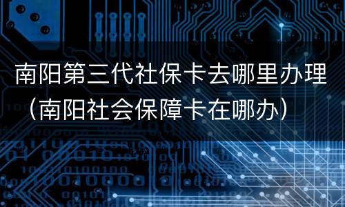 南阳第三代社保卡去哪里办理（南阳社会保障卡在哪办）