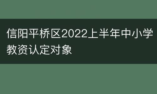 信阳平桥区2022上半年中小学教资认定对象