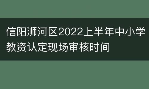 信阳浉河区2022上半年中小学教资认定现场审核时间