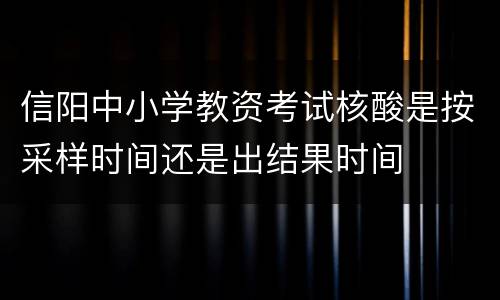 信阳中小学教资考试核酸是按采样时间还是出结果时间
