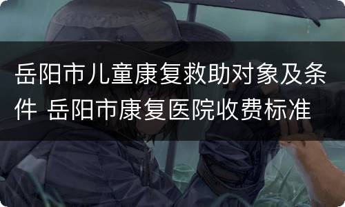 岳阳市儿童康复救助对象及条件 岳阳市康复医院收费标准