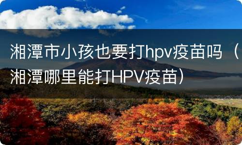 湘潭市小孩也要打hpv疫苗吗（湘潭哪里能打HPV疫苗）